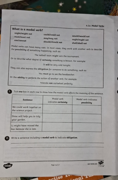 4.1c: Modal Verbs
What is a modal verb?
might/might not could/could not would/would not
must/must not may/may not ought/ought not
can/cannot should/should not shall/shall not
Modal verbs can have many uses. In most cases, they work with another verb to describe
the possibility of something happening, such as:
The netball team might win the tournament.
Or to describe what degree of certainty something is known. For example:
It will be very cold tonight.
They can also express the obligation for someone to do something, such as:
You must go to see the headteacher.
Or the ability to perform the action of another verb. For example:
Yolanda can cartwheel perfectly.
Tick one box in each row to show how the modal verb affects the me
2 Write a sentence including a modal verb to indicate obligation.
_
_
twink! Page 6 of 17 wisrt twinkl.com