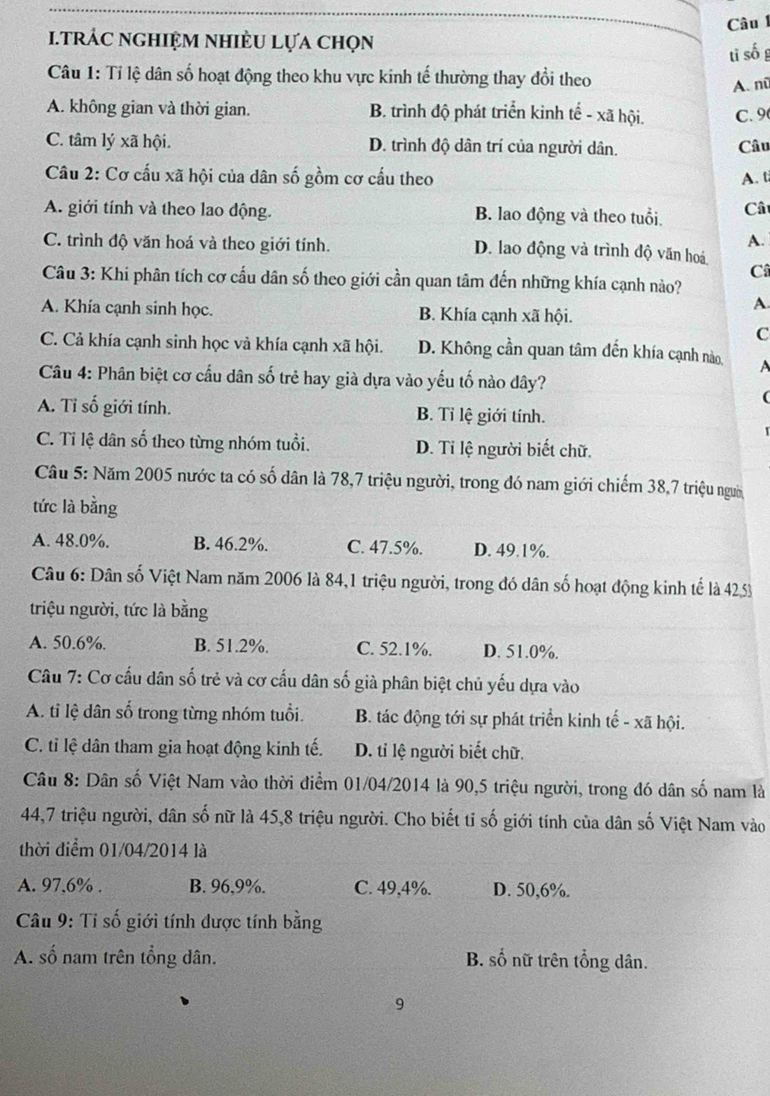 TRÁC NGHIỆM NHIÈU Lựa chọn Câu 
tī số g
Câu 1: Tỉ lệ dân số hoạt động theo khu vực kinh tế thường thay đổi theo
A. nũ
A. không gian và thời gian. B. trình độ phát triển kinh tế - xã hội. C.9
C. tâm lý xã hội. D. trình độ dân trí của người dân. Câu
Câu 2: Cơ cấu xã hội của dân số gồm cơ cấu theo A. t
A. giới tính và theo lao động. B. lao động và theo tuổi,
Câ
A.
C. trình độ văn hoá và theo giới tính. D. lao động và trình độ văn hoá
Câ
Câu 3: Khi phân tích cơ cấu dân số theo giới cần quan tâm đến những khía cạnh nào?
A.
A. Khía cạnh sinh học. B. Khía cạnh xã hội.
C
C. Cả khía cạnh sinh học và khía cạnh xã hội. D. Không cần quan tâm đến khía cạnh nào A
Câu 4: Phân biệt cơ cấu dân số trẻ hay già dựa vào yếu tố nào đây?
(
A. Tỉ số giới tính. B. Tỉ lệ giới tính.
C. Tỉ lệ dân số theo từng nhóm tuổi. D. Ti lệ người biết chữ.
Câu 5: Năm 2005 nước ta có số dân là 78,7 triệu người, trong đó nam giới chiếm 38,7 triệu người
tức là bằng
A. 48.0%. B. 46.2%. C. 47.5%. D. 49.1%.
Câu 6: Dân số Việt Nam năm 2006 là 84,1 triệu người, trong đó dân số hoạt động kinh tế là 4253
triệu người, tức là bằng
A. 50.6%. B. 51.2%. C. 52.1%. D. 51.0%.
Câu 7: Cơ cấu dân số trẻ và cơ cấu dân số già phân biệt chủ yếu dựa vào
A. tỉ lệ dân số trong từng nhóm tuổi. B. tác động tới sự phát triển kinh tế - xã hội.
C. tỉ lệ dân tham gia hoạt động kinh tế. D. tỉ lệ người biết chữ.
Câu 8: Dân số Việt Nam vào thời điểm 01/04/2014 là 90,5 triệu người, trong đó dân số nam là
44,7 triệu người, dân số nữ là 45,8 triệu người. Cho biết tỉ số giới tính của dân số Việt Nam vào
thời điểm 01/04/2014 là
A. 97,6% . B. 96,9%. C. 49,4%. D. 50,6%.
Câu 9: Tỉ số giới tính được tính bằng
A. số nam trên tổng dân. B. số nữ trên tổng dân.
9