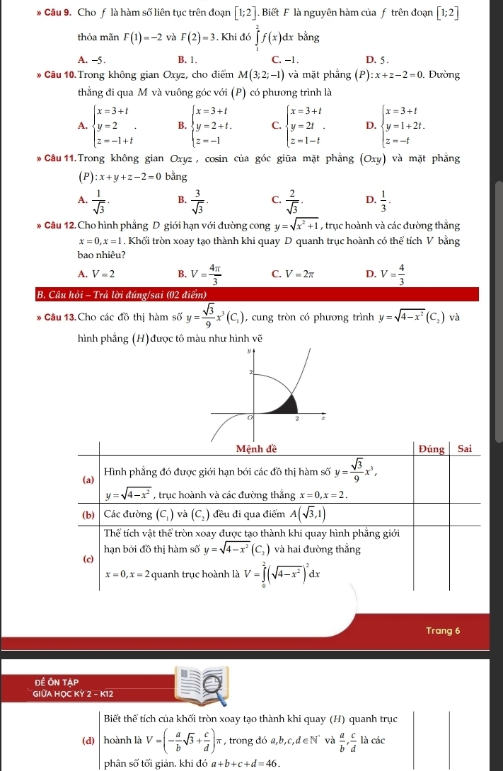 Cho f là hàm số liên tục trên đoạn [1;2]. Biết F là nguyên hàm của f trên đoạn [1;2]
thỏa mãn F(1)=-2 và F(2)=3. Khi đó ∈tlimits _1^(2f(x)dxb lng
A. -5. B. 1. C. -1. D. 5 .
* Câu 10. Trong không gian Oxyz, cho điểm M(3;2;-1) và mặt phẳng (P):x+z-2=0. Đường
thắng đi qua M và vuông góc với (P) có phương trình là
A. beginarray)l x=3+t y=2 z=-1+tendarray. . B. beginarrayl x=3+t y=2+t. z=-1endarray. C. beginarrayl x=3+t y=2t. z=1-tendarray. D. beginarrayl x=3+t y=1+2t. z=-tendarray.
* Câu 11.Trong không gian Oxyz , cosin của góc giữa mặt phẳng (Oxy) và mặt phắng
(P) :x+y+z-2=0 bằng
A.  1/sqrt(3) . B.  3/sqrt(3) . C.  2/sqrt(3) . D.  1/3 .
* Câu 12. Cho hình phẳng D giới hạn với đường cong y=sqrt(x^2+1) , trục hoành và các đường thắng
x=0,x=1. Khối tròn xoay tạo thành khi quay D quanh trục hoành có thể tích V bằng
bao nhiêu?
A. V=2 B. V= 4π /3  C. V=2π D. V= 4/3 
B. Câu hỏi - Trả lời đúng/sai (02 điểm)
* Câu 13.Cho các đồ thị hàm số overline y= sqrt(3)/9 x^3(C_1) , cung tròn có phương trình y=sqrt(4-x^2)(C_2) và
hình phẳng (H)được tô màu như hình vẽ
Mệnh đề Đúng Sai
(a) Hình phẳng đó được giới hạn bới các đồ thị hàm số overline y= sqrt(3)/9 x^3,
y=sqrt(4-x^2) , trục hoành và các đường thắng x=0,x=2.
(b) Các đường (C,) và (C_2) đều đi qua điểm overline A(sqrt(3),1)
Thể tích vật thể tròn xoay được tạo thành khi quay hình phẳng giới
hạn bởi đồ thị hàm số y=sqrt(4-x^2)(C_2) và hai đường thắng
(c)
x=0,x=2 quanh trục hoành là V=∈tlimits _0^(2(sqrt(4-x^2)))^2dx
Trang 6
ĐẾ ÔN TẠP
GIỮA HỌC KỲ 2 - K12
Biết thể tích của khối tròn xoay tạo thành khi quay (H) quanh trục
(d)  hoành là V=(- a/b sqrt(3)+ c/d )π , trong đó a,b,c,d∈ N^* và  a/b , c/d  là các
phân số tối giản. khi đó a+b+c+d=46.