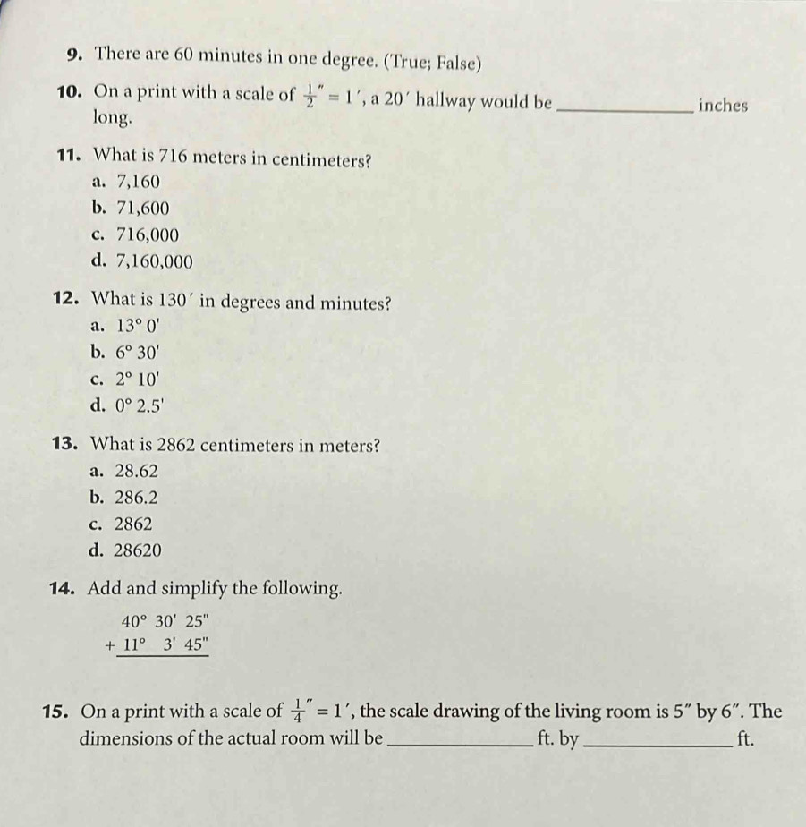 There are 60 minutes in one degree. (True; False)
10. On a print with a scale of  1/2 ''=1',a20' hallway would be _inches
long.
11. What is 716 meters in centimeters?
a. 7,160
b. 71,600
c. 716,000
d. 7,160,000
12. What is 130' in degrees and minutes?
a. 13°0'
b. 6°30'
c. 2°10'
d. 0°2.5'
13. What is 2862 centimeters in meters?
a. 28.62
b. 286.2
c. 2862
d. 28620
14. Add and simplify the following.
beginarrayr 40°30'25'' +11°3'45'' hline endarray
15. On a print with a scale of  1/4 ''=1' , the scale drawing of the living room is 5'' by 6". The
dimensions of the actual room will be_ ft. by _ ft.