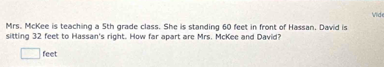 Vide 
Mrs. McKee is teaching a 5th grade class. She is standing 60 feet in front of Hassan. David is 
sitting 32 feet to Hassan's right. How far apart are Mrs. McKee and David?
□ feet