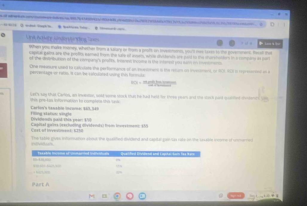 rn/520/4 S4nH7HRöhy0mM5eg1 Daz2WSy2912nj235n223 
N A0 O srdnd liegh in. Spark Ncara Todey Q (ymeneen 4) L oar 
Unit Activty: Underständing Taxes D Sace s br 
role 
When you make money, whether from a salary or from a profit on investments, you'll owe taxes to the government. Recall that 
capital gains are the profits earned from the sale of assets, while dividends are paid to the shareholders in a company as part 
of the distribution of the company's profits. Interest income is the interest you earn on investments. 
One measure used to calculate the performance of an Investment is the return on investment, or ROI. ROI is represented as a 
percentage or ratio. It can be calculated using this formula:
ROI= migentirsise/eedofhemet 
Let's say that Carlos, an investor, sold some stock that he had held for three years and the stock paid qualifted dividends. Uie 
this pre-tax information to complete this task: 
Carios's taxable income: $65,349
Filing status: single 
Dividends paid this year: $10
Capital gains (excluding dividends) from investment: 555
Cost of Investment: $250
The table gives information about the qualified dividend and capital gain tax rate on the taxable income of unmarried 
individuals.