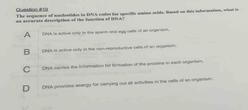 The sequence of nucleotides in DNA codes for specific amino acids. Based on this information, what is
an accurate description of the function of DNA?
A DNA is active only in the sperm and egg cells of an organism.
B DNA is active only in the non-reproductive cells of an organism.
C DNA carries the information for formation of the proteins in each organism.
D DNA provides energy for carrying out all activities in the cells of an organism.