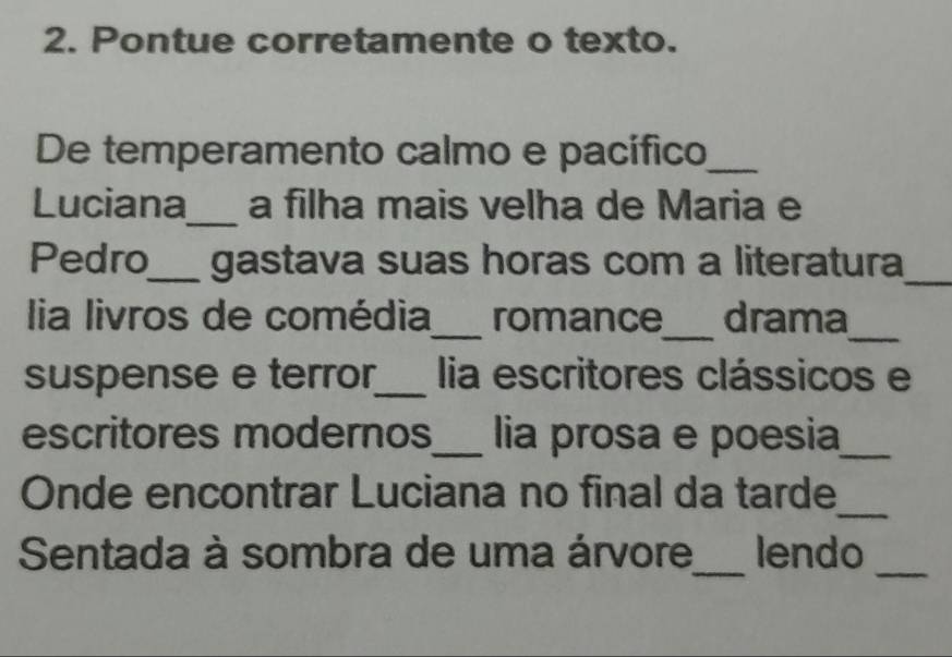 Pontue corretamente o texto. 
De temperamento calmo e pacífico_ 
Luciana_ a filha mais velha de Maria e 
Pedro_ gastava suas horas com a literatura_ 
lia livros de comédia_ romance_ drama_ 
suspense e terror_ lia escritores clássicos e 
escritores modernos_ lia prosa e poesia_ 
_ 
Onde encontrar Luciana no final da tarde 
_ 
_ 
Sentada à sombra de uma árvore lendo