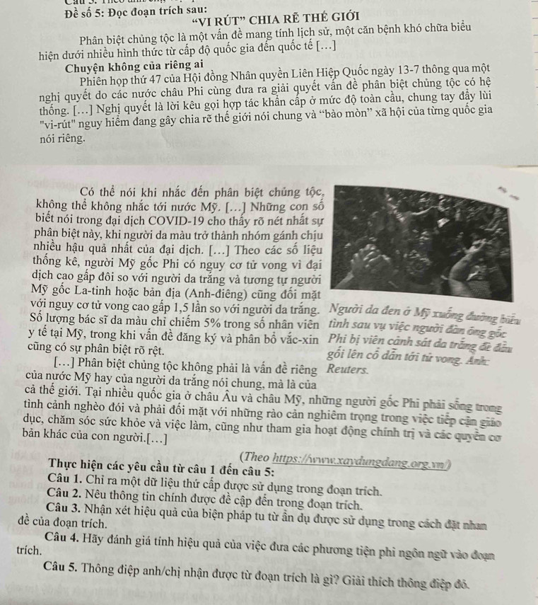 Đề số 5: Đọc đoạn trích sau:
“VI RÚT” CHIA RÊ tHÉ GIới
Phân biệt chủng tộc là một vấn đề mang tính lịch sử, một căn bệnh khó chữa biểu
hiện dưới nhiều hình thức từ cấp độ quốc gia đến quốc tế [...]
Chuyện không của riêng ai
Phiên họp thứ 47 của Hội đồng Nhân quyền Liên Hiệp Quốc ngày 13-7 thông qua một
nghị quyết do các nước châu Phi cùng đưa ra giải quyết vấn đề phân biệt chủng tộc có hệ
thống. [...] Nghị quyết là lời kêu gọi hợp tác khẩn cấp ở mức độ toàn cầu, chung tay đầy lùi
"vi-rút" nguy hiểm dang gây chia rẽ thế giới nói chung và “bào mòn” xã hội của từng quốc gia
nói riêng.
Có thể nói khi nhắc đến phân biệt chủng tộc
không thể không nhắc tới nước Mỹ. [...] Những con s
biết nói trong đại dịch COVID-19 cho thấy rõ nét nhất s
phân biệt này, khi người da màu trở thành nhóm gánh chị
nhiều hậu quả nhất của đại dịch. [...] Theo các số liệ
thống kê, người Mỹ gốc Phi có nguy cơ tử vong vì đạ
dịch cao gấp đôi so với người da trắng và tương tự người
Mỹ gốc La-tinh hoặc bản địa (Anh-điêng) cũng đổi mặt
với nguy cơ tử vong cao gấp 1,5 lần so với người da trăng. Người da đen ở Mỹ xuống đường biểu
Số lượng bác sĩ da màu chỉ chiếm 5% trong số nhân viên tình sau vụ việc người đàn ông gốc
Phi bị viên cảnh sát da trắng đề đầu
y tế tại Mỹ, trong khi vấn đề đăng ký và phân bổ vắc-xin gối lên cổ dẫn tới tử vong. Ảnh:
cũng có sự phân biệt rõ rệt.
[...] Phân biệt chủng tộc không phải là vấn đề riêng Reuters.
của nước Mỹ hay của người da trắng nói chung, mà là của
cả thế giới. Tại nhiều quốc gia ở châu Âu và châu Mỹ, những người gốc Phi phải sống trong
tình cảnh nghèo đói và phải đối mặt với những rào cản nghiêm trọng trong việc tiếp cận giáo
dục, chăm sóc sức khỏe và việc làm, cũng như tham gia hoạt động chính trị và các quyển cơ
bản khác của con người.[..]
(Theo https://www.xaydungdang.org.vn/)
Thực hiện các yêu cầu từ câu 1 đến câu 5:
Câu 1. Chỉ ra một dữ liệu thứ cấp được sử dụng trong đoạn trích.
Câu 2. Nêu thông tin chính được đề cập đến trong đoạn trích.
Câu 3. Nhận xét hiệu quả của biện pháp tu từ ần dụ được sử dụng trong cách đặt nhan
đề của đoạn trích.
Câu 4. Hãy đánh giá tính hiệu quả của việc đưa các phương tiện phi ngôn ngữ vào đoạn
trích.
Câu 5. Thông điệp anh/chị nhận được từ đoạn trích là gì? Giải thích thông điệp đô.