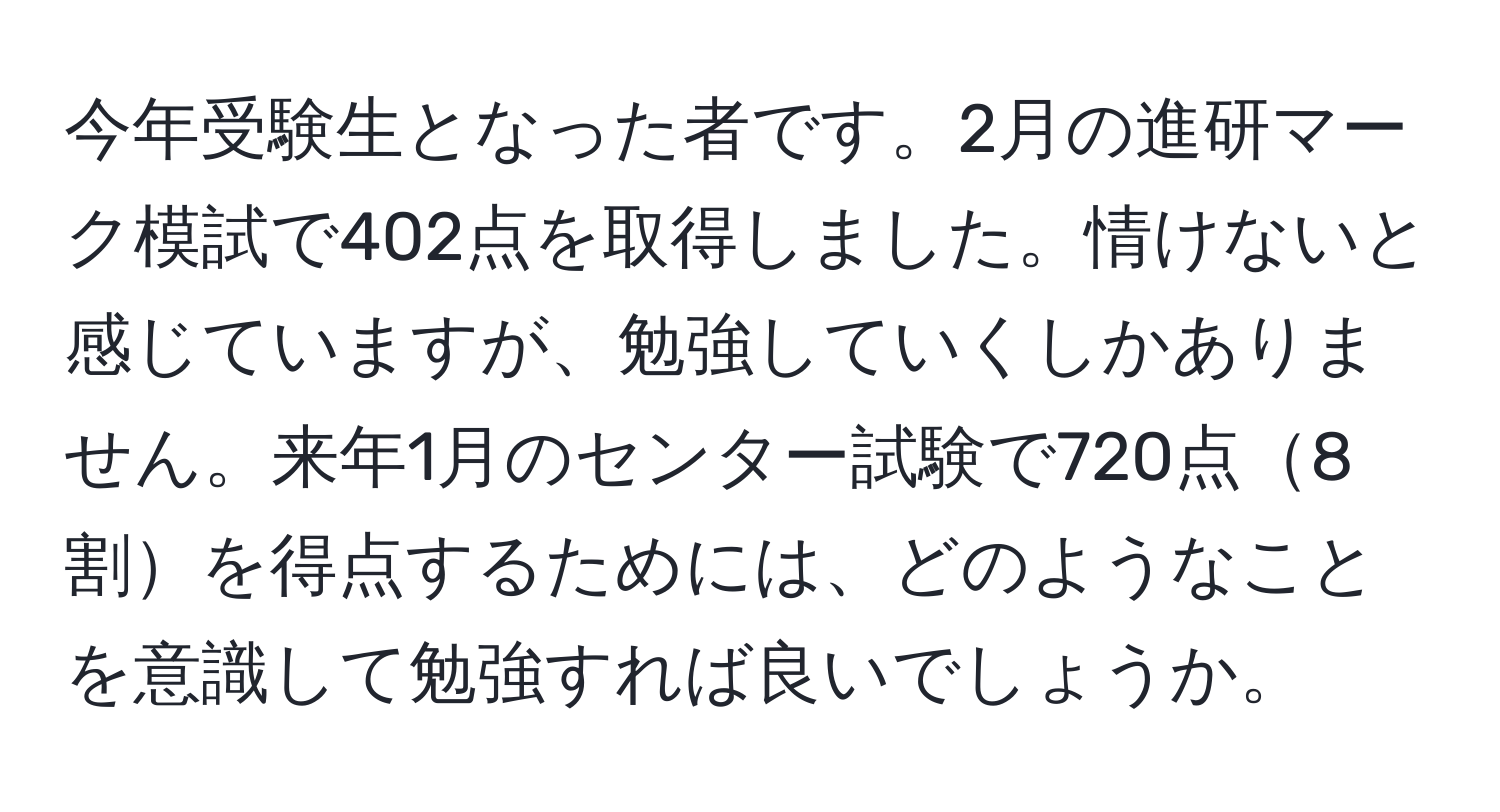 今年受験生となった者です。2月の進研マーク模試で402点を取得しました。情けないと感じていますが、勉強していくしかありません。来年1月のセンター試験で720点8割を得点するためには、どのようなことを意識して勉強すれば良いでしょうか。