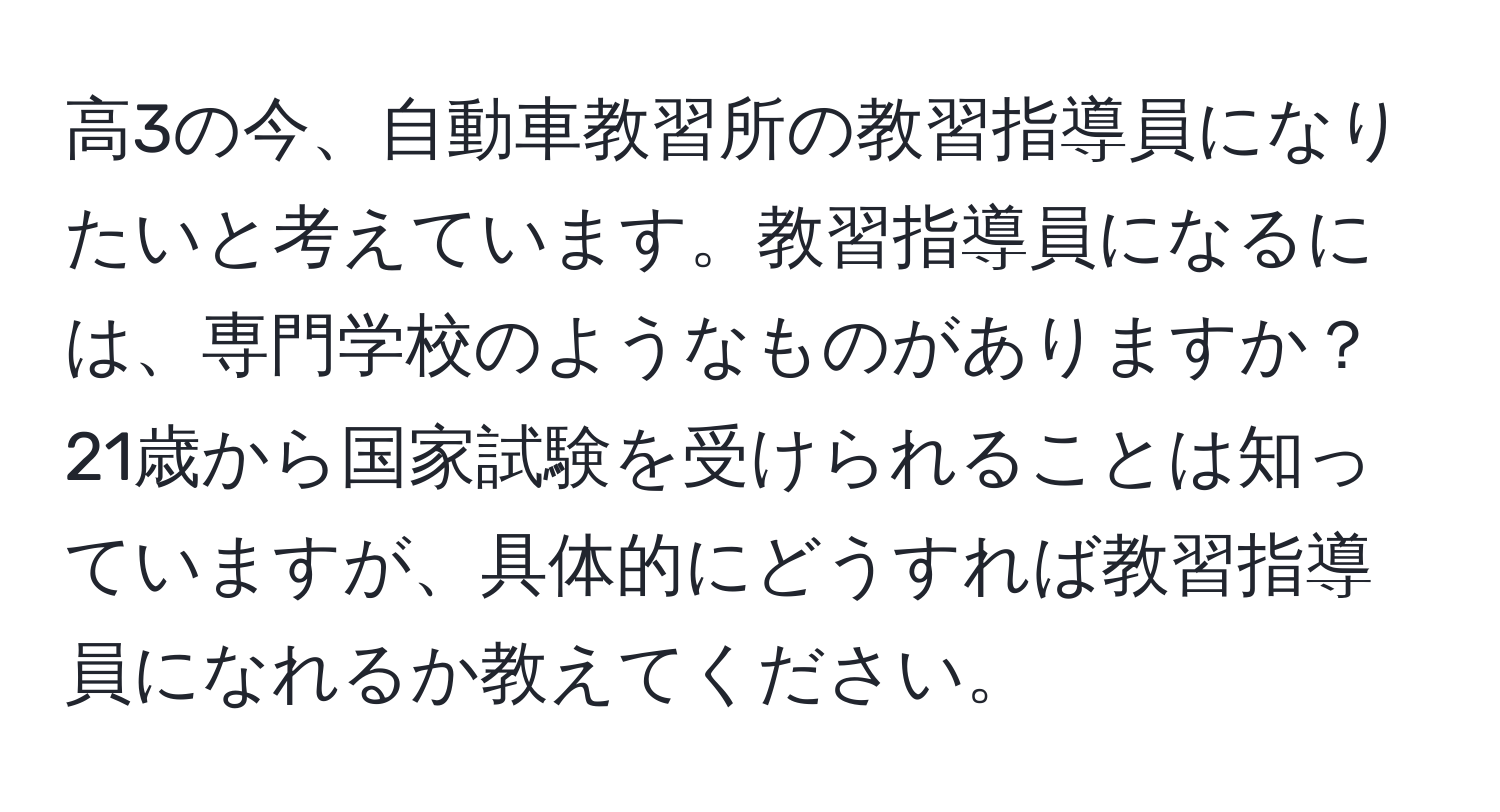 高3の今、自動車教習所の教習指導員になりたいと考えています。教習指導員になるには、専門学校のようなものがありますか？21歳から国家試験を受けられることは知っていますが、具体的にどうすれば教習指導員になれるか教えてください。