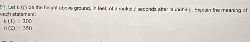 Let h(t) be the height above ground, in feet, of a rocket t seconds after launching. Explain the meaning of 
each statement:
h(1)=200
h(2)=350