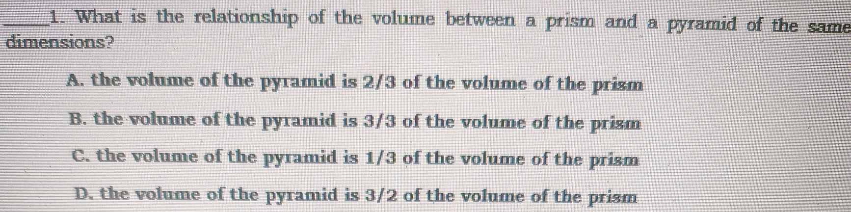 What is the relationship of the volume between a prism and a pyramid of the same
dimensions?
A. the volume of the pyramid is 2/3 of the volume of the prism
B. the volume of the pyramid is 3/3 of the volume of the prism
C. the volume of the pyramid is 1/3 of the volume of the prism
D. the volume of the pyramid is 3/2 of the volume of the prism