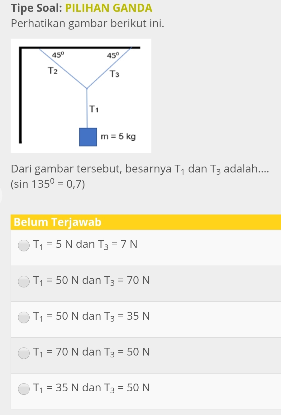 Tipe Soal: PILIHAN GANDA
Perhatikan gambar berikut ini.
Dari gambar tersebut, besarnya T_1 dan T_3 adalah....
(sin 135°=0,7)
Belum Terjawab
T_1=5N dan T_3=7N
T_1=50N dan T_3=70N
T_1=50N dan T_3=35N
T_1=70N dan T_3=50N
T_1=35N dan T_3=50N