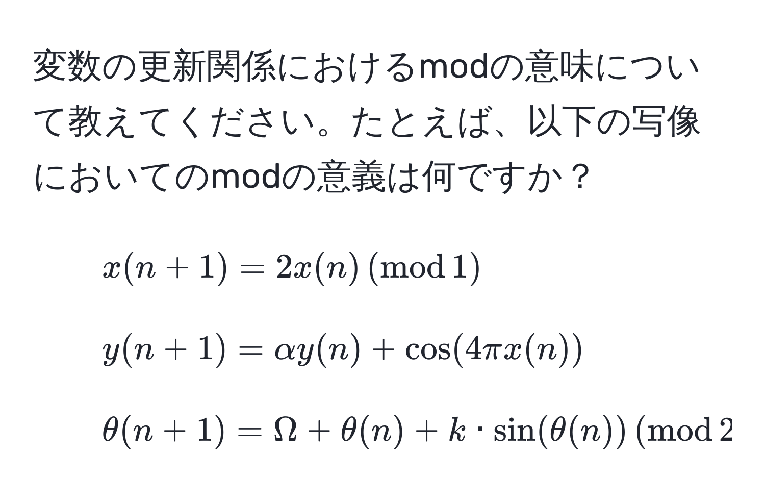 変数の更新関係におけるmodの意味について教えてください。たとえば、以下の写像においてのmodの意義は何ですか？  
- $x(n+1) = 2x(n) , (mod , 1)$  
- $y(n+1) = alpha y(n) + cos(4π x(n))$  
- $θ(n+1) = Omega + θ(n) + k · sin(θ(n)) , (mod , 2π)$