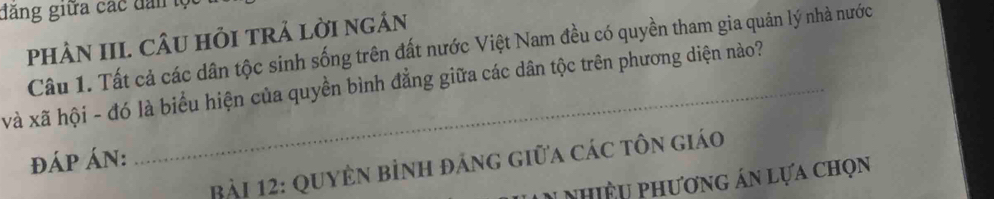 đăng giữa các dân lộ 
pHÂN III. CÂU HỏI TRẢ LờI nGÂN 
Câu 1. Tất cả các dân tộc sinh sống trên đất nước Việt Nam đều có quyền tham gia quản lý nhà nước 
và xã hội - đó là biểu hiện của quyền bình đẳng giữa các dân tộc trên phương diện nào? 
đÁP ÁN: 
Bài 12: QuyÊn bỉnh đảng giữa các tôn giáo 
nhiều phương án lựa chọn