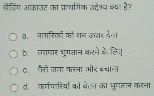 सेविंग अकाउंट का प्राथमिक उद्देश्य क्या है?
a.नागरिकों को धन उधार देना
b. व्यापार भुगतान करने के लिए
C. पैसे जमा करना और बचाना
d. कर्मचारियों को वेतन का भुगतान करना