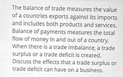 The balance of trade measures the value 
of a countries exports against its imports 
and includes both products and services. 
Balance of payments measures the total 
flow of money in and out of a country. 
When there is a trade imbalance, a trade 
surplus or a trade deficit is created. 
Discuss the effects that a trade surplus or 
trade deficit can have on a business.