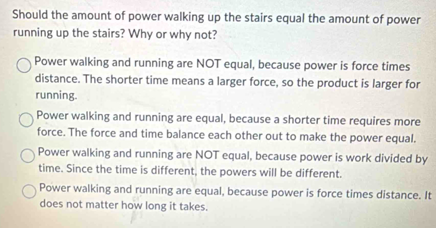 Should the amount of power walking up the stairs equal the amount of power
running up the stairs? Why or why not?
Power walking and running are NOT equal, because power is force times
distance. The shorter time means a larger force, so the product is larger for
running.
Power walking and running are equal, because a shorter time requires more
force. The force and time balance each other out to make the power equal.
Power walking and running are NOT equal, because power is work divided by
time. Since the time is different, the powers will be different.
Power walking and running are equal, because power is force times distance. It
does not matter how long it takes.