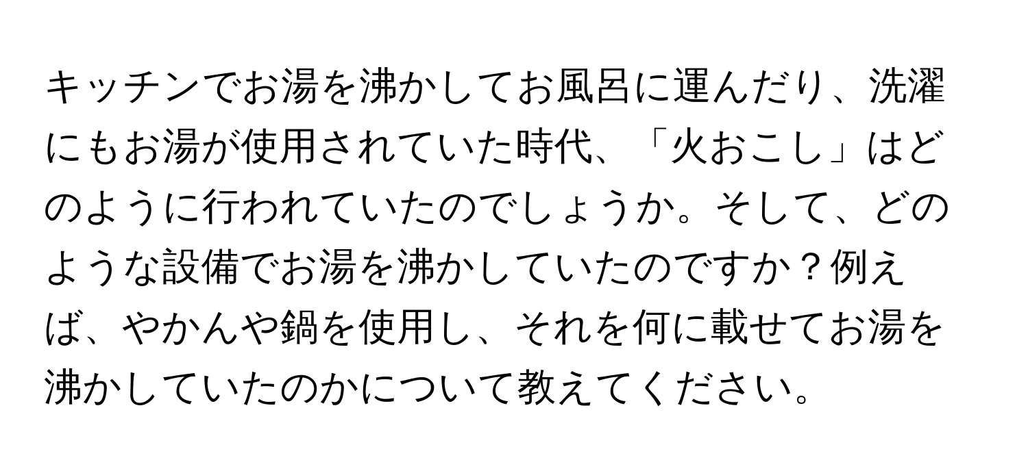 キッチンでお湯を沸かしてお風呂に運んだり、洗濯にもお湯が使用されていた時代、「火おこし」はどのように行われていたのでしょうか。そして、どのような設備でお湯を沸かしていたのですか？例えば、やかんや鍋を使用し、それを何に載せてお湯を沸かしていたのかについて教えてください。