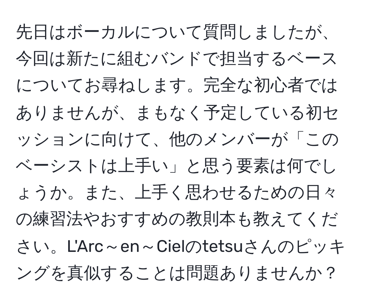 先日はボーカルについて質問しましたが、今回は新たに組むバンドで担当するベースについてお尋ねします。完全な初心者ではありませんが、まもなく予定している初セッションに向けて、他のメンバーが「このベーシストは上手い」と思う要素は何でしょうか。また、上手く思わせるための日々の練習法やおすすめの教則本も教えてください。L'Arc～en～Cielのtetsuさんのピッキングを真似することは問題ありませんか？