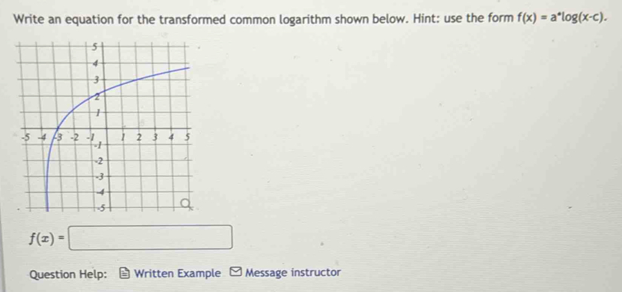 Write an equation for the transformed common logarithm shown below. Hint: use the form f(x)=a^*log (x-c).
f(x)=□
Question Help: Written Example - Message instructor