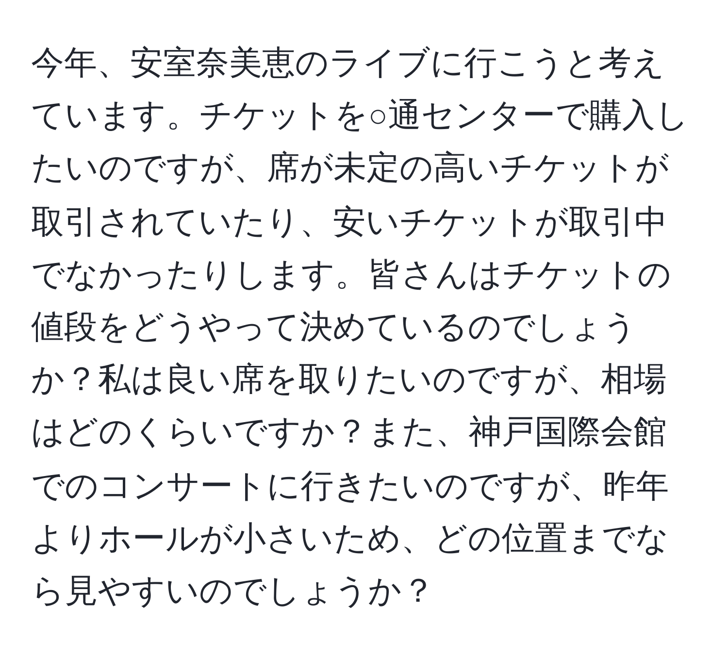 今年、安室奈美恵のライブに行こうと考えています。チケットを○通センターで購入したいのですが、席が未定の高いチケットが取引されていたり、安いチケットが取引中でなかったりします。皆さんはチケットの値段をどうやって決めているのでしょうか？私は良い席を取りたいのですが、相場はどのくらいですか？また、神戸国際会館でのコンサートに行きたいのですが、昨年よりホールが小さいため、どの位置までなら見やすいのでしょうか？