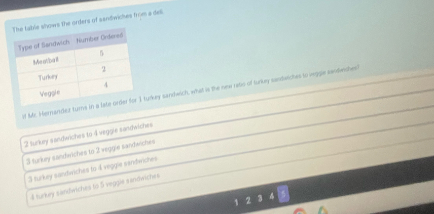 the orders of sandwiches from a deli.
If Mr. Hernandez turnsturkey sandwich, what is the new ratio of turkey sandwiches to zeggie sandwiches?
2 turkey sandwiches to 4 veggie sandwiches
3 turkey sandwiches to 2 veggie sandwiches
3 turkey sandwiches to 4 veggie sandwiches
4 turkey sandwiches to 5 veggle sandwiches
1 2 3 4