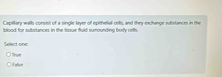 Capillary walls consist of a single layer of epithelial cells, and they exchange substances in the
blood for substances in the tissue fluid surrounding body cells.
Select one:
True
False