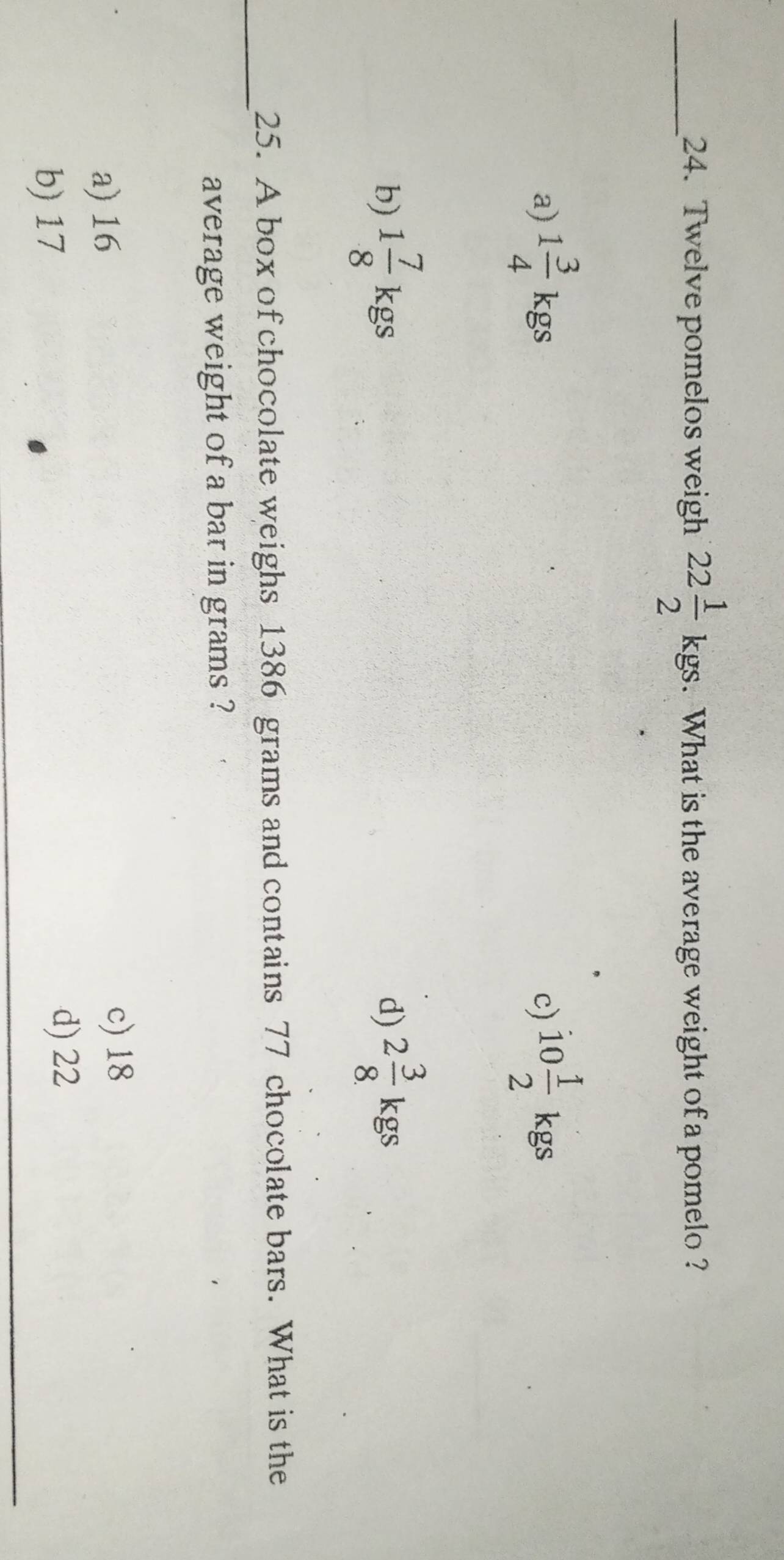 Twelve pomelos weigh 22 1/2 kgs. . What is the average weight of a pomelo ?
a) 1 3/4 kgs 10 1/2  4°
c)
b) 1 7/8 kgs 2 3/8 kgs
d)
_
25. A box of chocolate weighs 1386 grams and contains 77 chocolate bars. What is the
average weight of a bar in grams ?
a) 16 c) 18
b) 17 d) 22