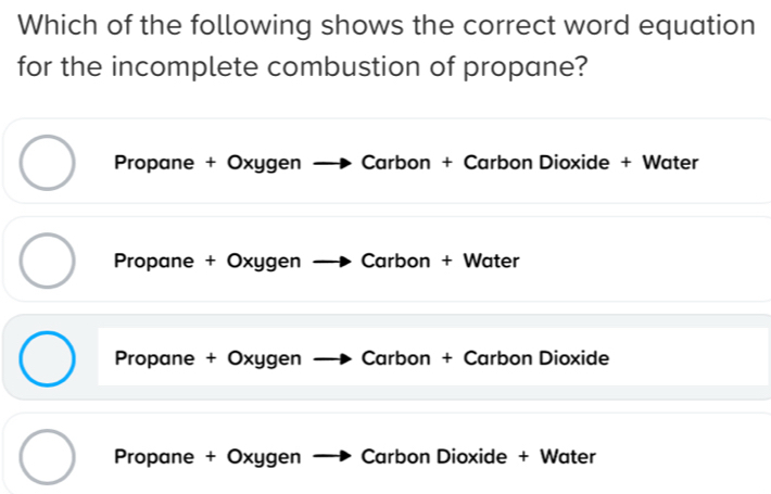 Which of the following shows the correct word equation
for the incomplete combustion of propane?
Propane + Oxygen Carbon + Carbon Dioxide + Water
Propane + Oxygen Carbon + Water
Propane + Oxygen Carbon + Carbon Dioxide
Propane + Oxygen Carbon Dioxide + Water