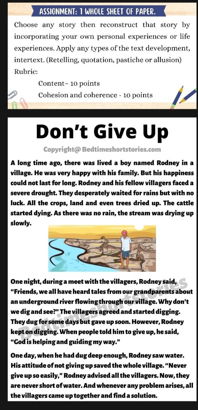 ASSIGNMENT: T WHOLE SHEET OF PAPER. 
Choose any story then reconstruct that story by 
incorporating your own personal experiences or life 
experiences. Apply any types of the text development, 
intertext. (Retelling, quotation, pastiche or allusion) 
Rubric: 
Content- 10 points 
Cohesion and coherence - 10 points 
Don’t Give Up 
Copyright@ Bedtimeshortstories.com 
A long time ago, there was lived a boy named Rodney in a 
village. He was very happy with his family. But his happiness 
could not last for long. Rodney and his fellow villagers faced a 
severe drought. They desperately waited for rains but with no 
luck. All the crops, land and even trees dried up. The cattle 
started dying. As there was no rain, the stream was drying up 
slowly. 
One night, during a meet with the villagers, Rodney said, 
“Friends, we all have heard tales from our grandparents about 
an underground river flowing through our village. Why don’t 
we dig and see ?'' The villagers agreed and started digging. 
They dug for some days but gave up soon. However, Rodney 
kept on digging. When people told him to give up, he said, 
“God is helping and guiding my way.” 
One day, when he had dug deep enough, Rodney saw water. 
His attitude of not giving up saved the whole village. “Never 
give up so easily,” Rodney advised all the villagers. Now, they 
are never short of water. And whenever any problem arises, all 
the villagers came up together and find a solution.