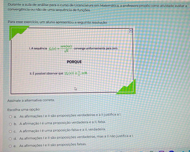 Durante a aula de análise para o curso de Licenciatura em Matemática, a professora propôs como atividade avaliar a
convergência ou não de uma sequência de funções.
Para esse exercício, um aluno apresentou a seguinte resolução:
Assinale a alternativa correta.
Escolha uma opção:
a. As afirmações I e II são proposições verdadeiras e a II justifica a I.
b. A afirmação I é uma proposição verdadeira e a II, falsa.
c. A afirmação I é uma proposição falsa e a II, verdadeira.
d. As afirmações I e II são proposições verdadeiras, mas a II não justifica a I.
e. As afirmações I e II são proposições falsas.