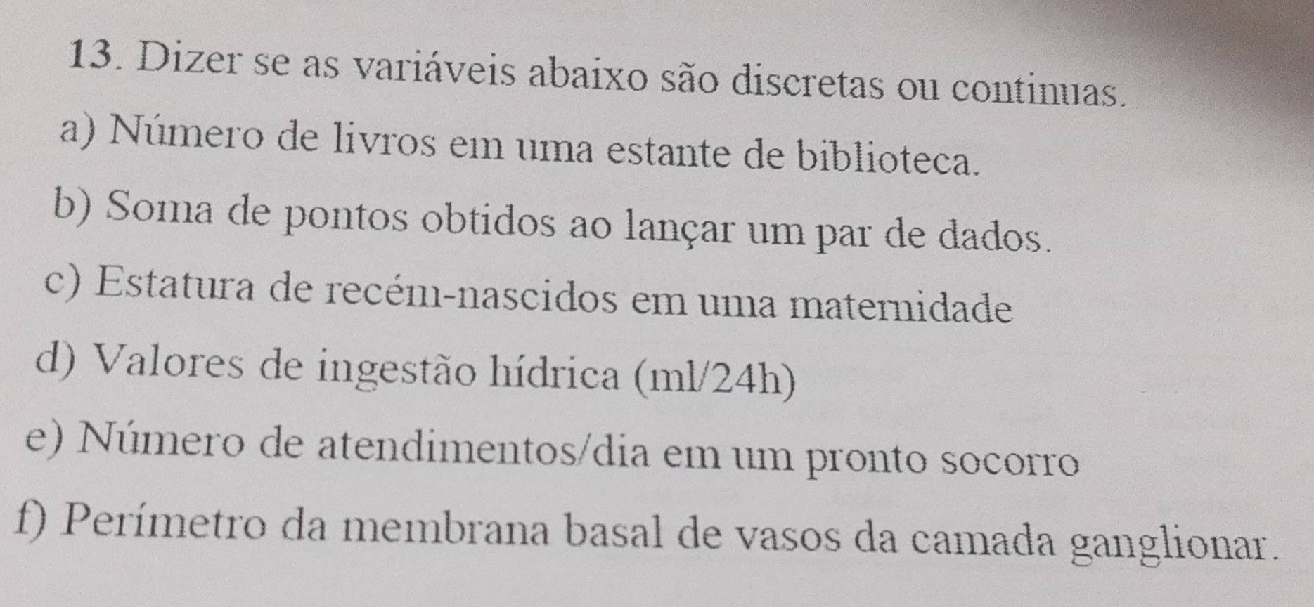 Dizer se as variáveis abaixo são discretas ou continuas. 
a) Número de livros em uma estante de biblioteca. 
b) Soma de pontos obtidos ao lançar um par de dados. 
c) Estatura de recém-nascidos em uma maternidade 
d) Valores de ingestão hídrica (ml/24h) 
e) Número de atendimentos/dia em um pronto socorro 
f) Perímetro da membrana basal de vasos da camada ganglionar.