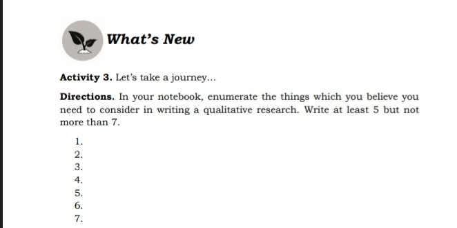 What’s New 
Activity 3. Let’s take a journey... 
Directions. In your notebook, enumerate the things which you believe you 
need to consider in writing a qualitative research. Write at least 5 but not 
more than 7. 
1. 
2. 
3. 
4. 
5. 
6. 
7.