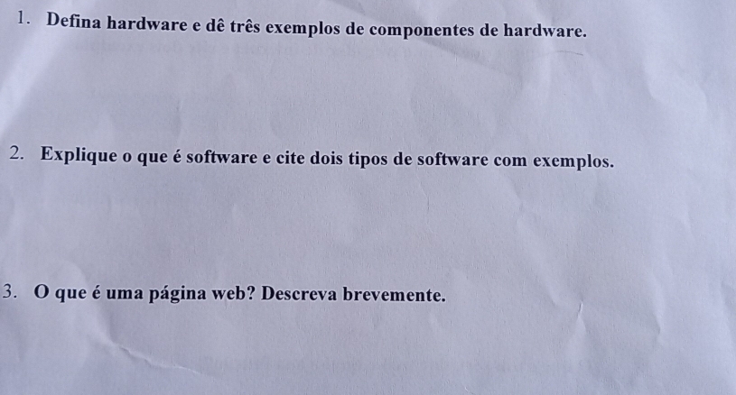 Defina hardware e dê três exemplos de componentes de hardware. 
2. Explique o que é software e cite dois tipos de software com exemplos. 
3. O que é uma página web? Descreva brevemente.