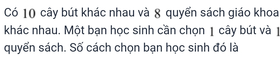 Có 10 cây bút khác nhau và 8 quyển sách giáo khoa 
khác nhau. Một bạn học sinh cần chọn 1 cây bút và 1
quyển sách. Số cách chọn bạn học sinh đó là