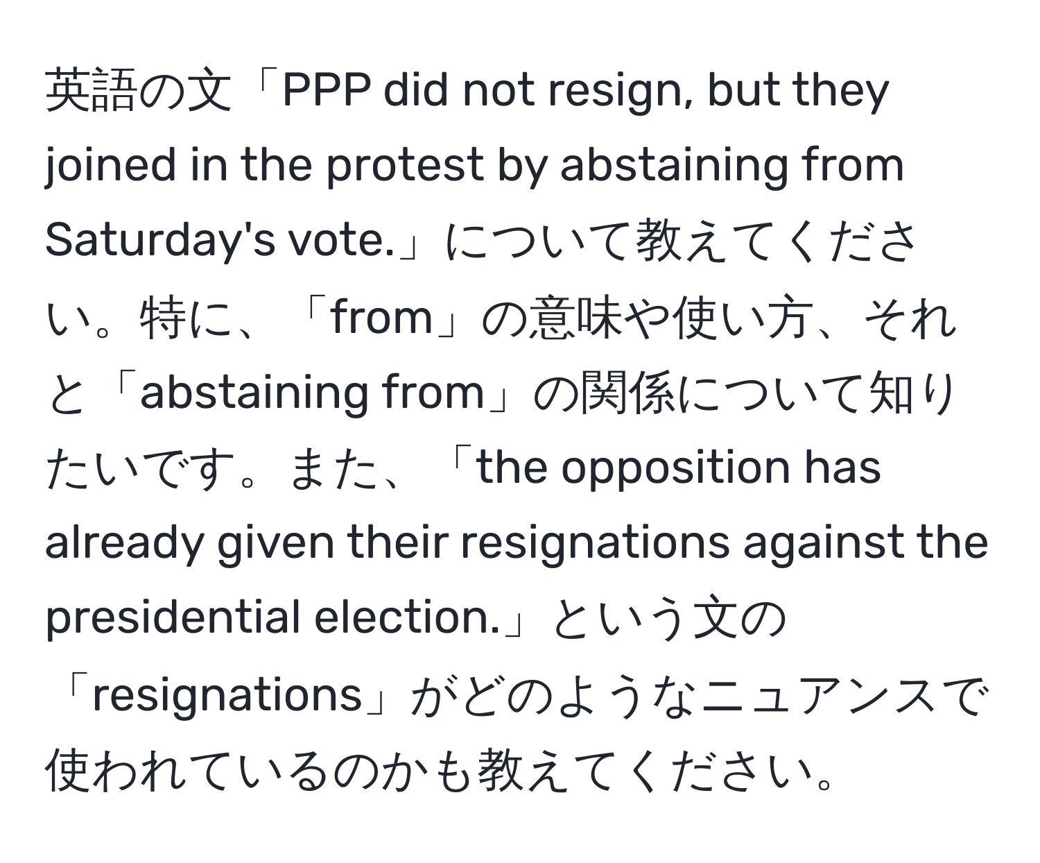 英語の文「PPP did not resign, but they joined in the protest by abstaining from Saturday's vote.」について教えてください。特に、「from」の意味や使い方、それと「abstaining from」の関係について知りたいです。また、「the opposition has already given their resignations against the presidential election.」という文の「resignations」がどのようなニュアンスで使われているのかも教えてください。