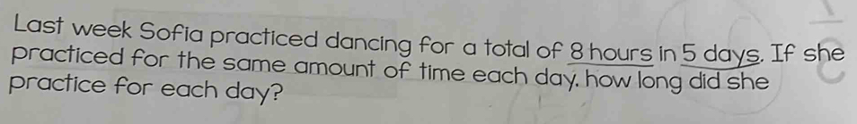 Last week Sofia practiced dancing for a total of 8 hours in 5 days. If she 
practiced for the same amount of time each day, how long did she 
practice for each day?
