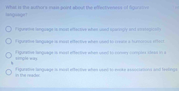 What is the author's main point about the effectiveness of figurative 1 po
language?
Figurative language is most effective when used sparingly and strategically.
Figurative language is most effective when used to create a humorous effect.
Figurative language is most effective when used to convey complex ideas in a
simple way.
Figurative language is most effective when used to evoke associations and feelings
in the reader.