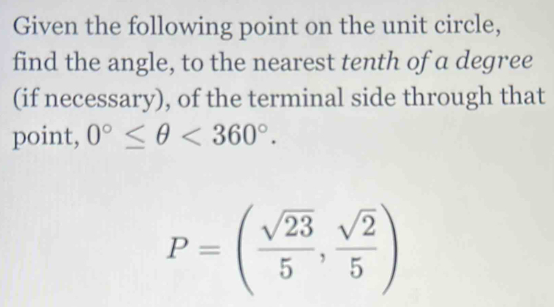 Given the following point on the unit circle, 
find the angle, to the nearest tenth of a degree 
(if necessary), of the terminal side through that 
point, 0°≤ θ <360°.
P=( sqrt(23)/5 , sqrt(2)/5 )