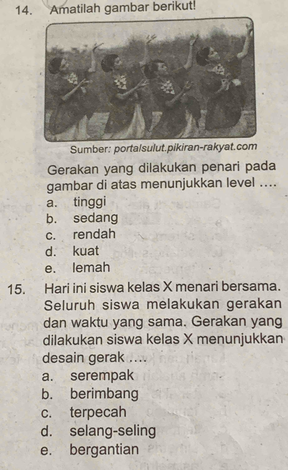 Amatilah gambar berikut!
Sumber: portalsulut.pikiran-rakyat.com
Gerakan yang dilakukan penari pada
gambar di atas menunjukkan level ....
a. tinggi
b. sedang
c. rendah
d. kuat
e. lemah
15. Hari ini siswa kelas X menari bersama.
Seluruh siswa melakukan gerakan
dan waktu yang sama. Gerakan yang
dilakukan siswa kelas X menunjukkan
desain gerak ....
a. serempak
b. berimbang
c. terpecah
d. selang-seling
e. bergantian