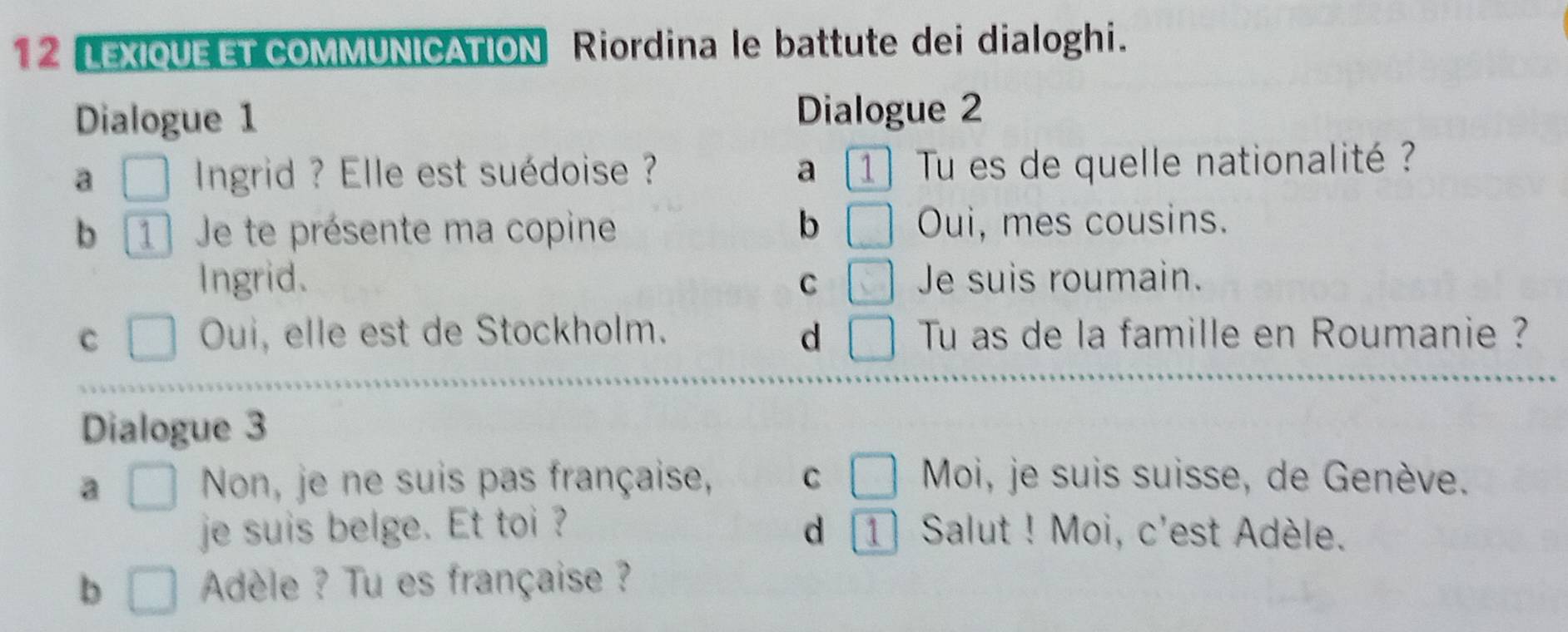 LEXIQUE ET COMMUNICATION Riordina le battute dei dialoghi.
Dialogue 1 Dialogue 2
a □ Ingrid ? Elle est suédoise ? a 1 Tu es de quelle nationalité ?
b
b 1 Je te présente ma copine □ Oui, mes cousins.
Ingrid. C □ Je suis roumain.
C □ Oui, elle est de Stockholm. d □ Tu as de la famille en Roumanie ?
Dialogue 3
a □ Non, je ne suis pas française, C □ Moi, je suis suisse, de Genève.
je suis belge. Et toi ? d 1 Salut ! Moi, c'est Adèle.
b □ Adèle ? Tu es française ?