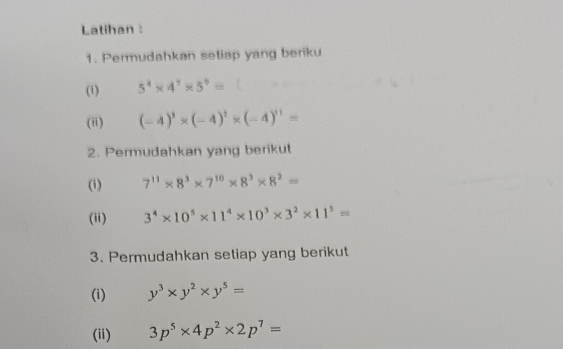 Latihan : 
1. Permudahkan setiap yang beriku 
(1) 5^4* 4^7* 5^9=
(ii) (-4)^3* (-4)^2* (-4)^11=
2. Permudahkan yang berikut 
(i) 7^(11)* 8^3* 7^(10)* 8^3* 8^2=
(ii) 3^4* 10^5* 11^4* 10^3* 3^2* 11^5=
3. Permudahkan setiap yang berikut 
(i) y^3* y^2* y^5=
(ii) 3p^5* 4p^2* 2p^7=