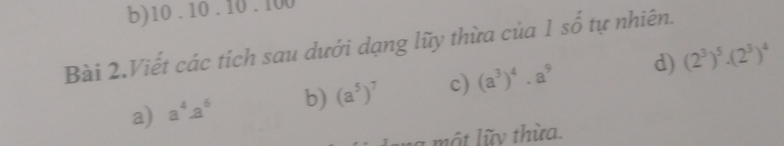 10 . 10 . 10 . 100
Bài 2.Viết các tích sau dưới dạng lũy thừa của 1 số tự nhiên.
a) a^4· a^6
b) (a^5)^7 c) (a^3)^4· a^9 d) (2^3)^5· (2^3)^4
à một lũy thừa.