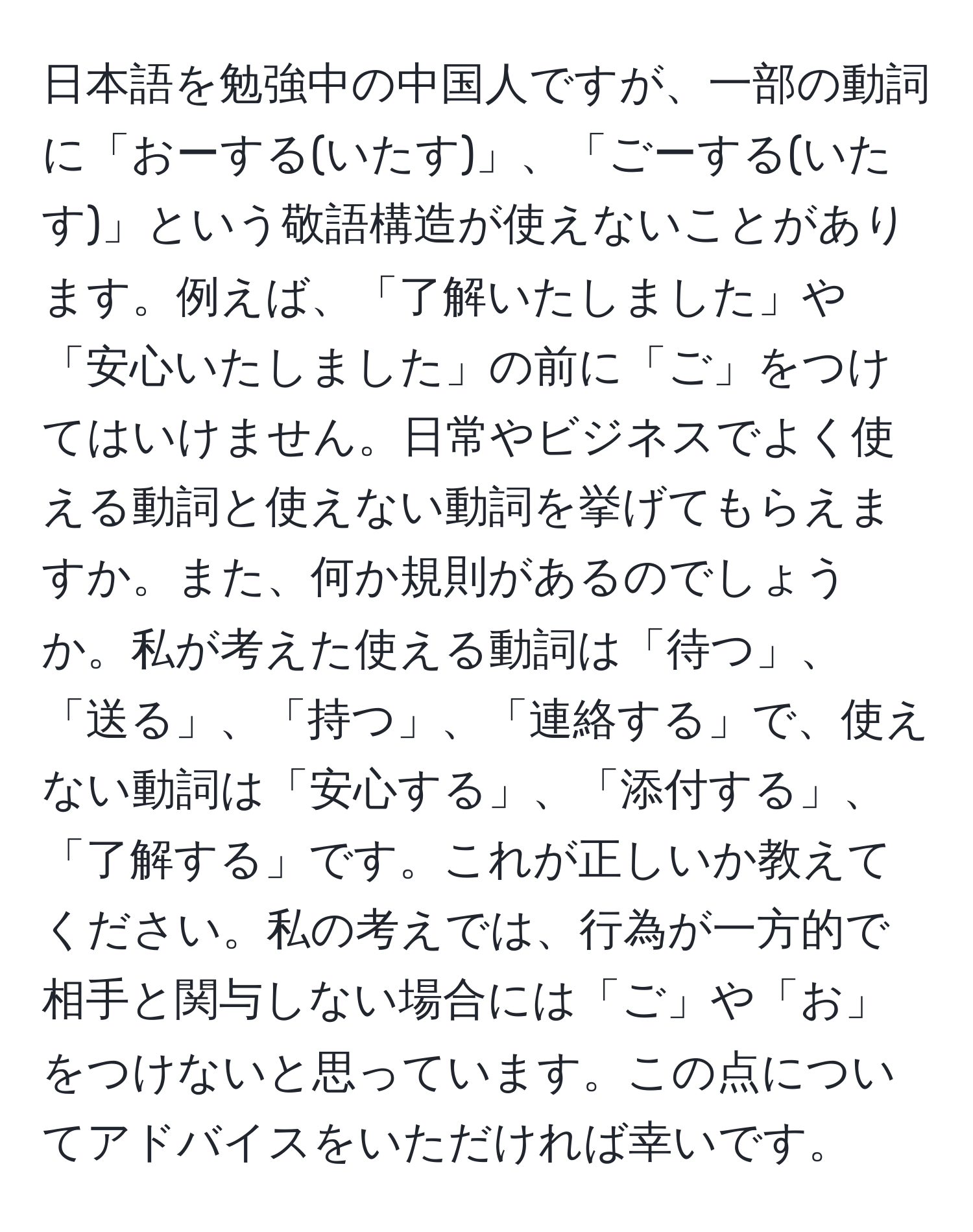 日本語を勉強中の中国人ですが、一部の動詞に「おーする(いたす)」、「ごーする(いたす)」という敬語構造が使えないことがあります。例えば、「了解いたしました」や「安心いたしました」の前に「ご」をつけてはいけません。日常やビジネスでよく使える動詞と使えない動詞を挙げてもらえますか。また、何か規則があるのでしょうか。私が考えた使える動詞は「待つ」、「送る」、「持つ」、「連絡する」で、使えない動詞は「安心する」、「添付する」、「了解する」です。これが正しいか教えてください。私の考えでは、行為が一方的で相手と関与しない場合には「ご」や「お」をつけないと思っています。この点についてアドバイスをいただければ幸いです。