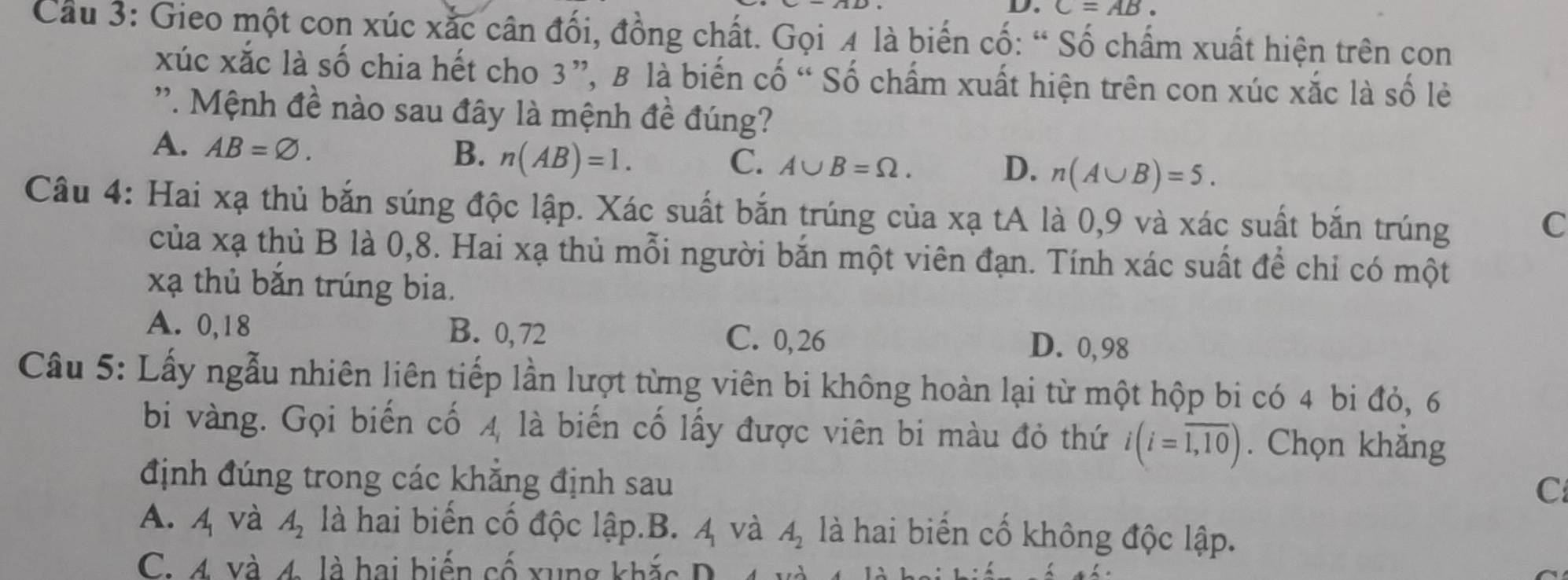 C=AB
Cầu 3: Gieo một con xúc xắc cân đối, đồng chất. Gọi 4 là biến cố: “ Số chấm xuất hiện trên con
xúc xắc là số chia hết cho 3 ”, B là biến cố “ Số chấm xuất hiện trên con xúc xắc là số lẻ
'''. Mệnh đề nào sau đây là mệnh đề đúng?
A. AB=varnothing. n(AB)=1. 
B.
C. A∪ B=Omega. D. n(A∪ B)=5. 
Câu 4: Hai xạ thủ bắn súng độc lập. Xác suất bắn trúng của xạ tA là 0, 9 và xác suất bắn trúng
C
của xạ thủ B là 0, 8. Hai xạ thủ mỗi người bắn một viên đạn. Tính xác suất để chỉ có một
xạ thủ bắn trúng bia.
A. 0,18 B. 0, 72 C. 0,26
D. 0,98
Câu 5: Lấy ngẫu nhiên liên tiếp lần lượt từng viên bi không hoàn lại từ một hộp bi có 4 bi đỏ, 6
bi vàng. Gọi biến cố 4 là biến cố lấy được viên bi màu đỏ thứ i(i=overline 1,10). Chọn khắng
định đúng trong các khăng định sau
C
A. 4 và A_2 là hai biến cố độc lập.B. 4 và A_2 là hai biến cố không độc lập.
C. 4 và 4 là hai biển cố xung khắ