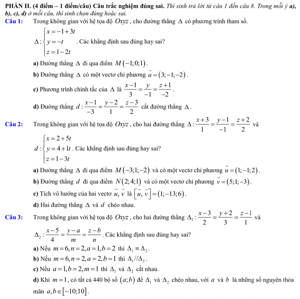 PHÀN II. (4 điểm - 1 điểm/câu) Câu trắc nghiệm đúng sai. Thí sinh trả lời từ câu 1 đến câu 8. Trong mỗi ý α),
b), c), d) ở mỗi câu, thí sinh chọn đúng hoặc sai.
Câu 1:  Trong không gian với hệ tọa độ Oxyz , cho đường thắng △ có phương trình tham số.
∵ beginarrayl x=-1+3t y=-t z=1-2tendarray.. Các khắng định sau đúng hay sai?
.
1: . endarray
a) Đường thắng △ di qua điểm M(-1;0;1).
b) Đường thắng △ cd một vectơ chỉ phương vector u=(3;-1;-2).
c) Phương trình chính tắc của △ là  (x-1)/3 = y/-1 = (z+1)/-2 .
d) Đường thắng d :  (x-1)/-3 = (y-2)/1 = (z-3)/2  cắt đường thắng △.
Câu 2: Trong không gian với hệ tọa độ Oxyz , cho hai đường thắng Δ : △ : (x+3)/1 = (y-1)/-1 = (z+2)/2  V
d:beginarrayl x=2+5t y=4+1t z=1-3tendarray.. Các khẳng định sau đúng hay sai?
a) Đường thẳng Δ đi qua điểm M(-3;1;-2) và có một vectơ chỉ phương vector u=(1;-1;2).
b) Đường thắng đ đi qua điểm N(2;4;1) và có một vectơ chỉ phương vector v=(5;1;-3).
c) Tích vô hướng của hai vectơ vector u,vector vldot a [vector u,vector v]=(1;-13;6).
d) Hai đường thắng Δ và đ chéo nhau.
Câu 3: Trong không gian với hệ tọa độ Oxyz , cho hai đường thắng △ _1: (x-3)/2 = (y+2)/3 = (z-1)/1  và
△ _2: (x-5)/4 = (y-a)/m = (z-b)/n . Các khẳng định sau đúng hay sai?
a) Nếu m=6,n=2,a=1,b=2 thì △ _1equiv △ _2.
b) Nếu m=6,n=2,a=2,b=1 thì △ _1//△ _2.
c) Nếu a=1,b=2,m=1 thì △ _1 và △ _2 cắt nhau.
d) Khi m=1 , có tất cả 440 bộ số (a;b) để △ _1 và △ _2 chéo nhau, với a và b là những số nguyên thỏa
mãn a,b∈ [-10;10].