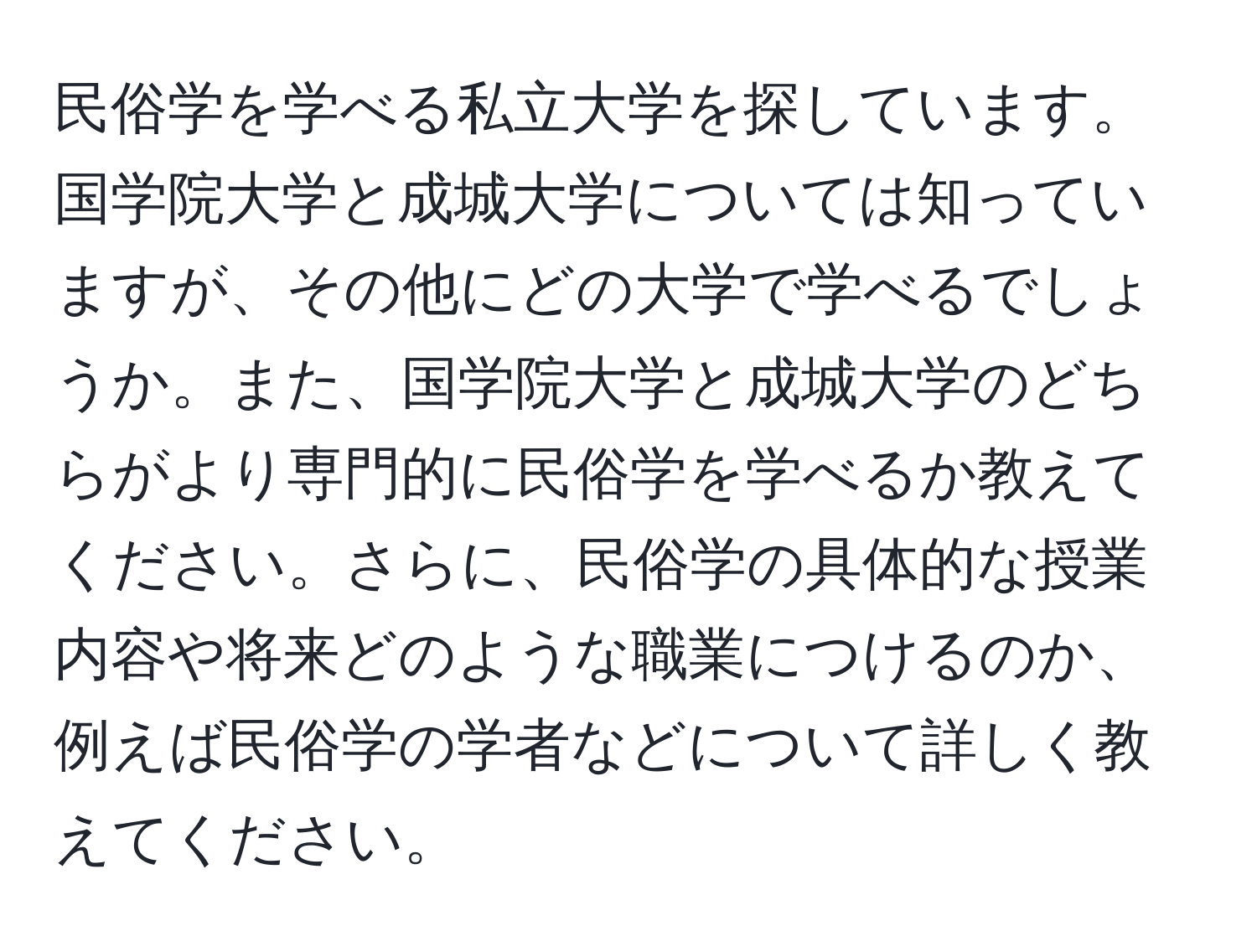 民俗学を学べる私立大学を探しています。国学院大学と成城大学については知っていますが、その他にどの大学で学べるでしょうか。また、国学院大学と成城大学のどちらがより専門的に民俗学を学べるか教えてください。さらに、民俗学の具体的な授業内容や将来どのような職業につけるのか、例えば民俗学の学者などについて詳しく教えてください。