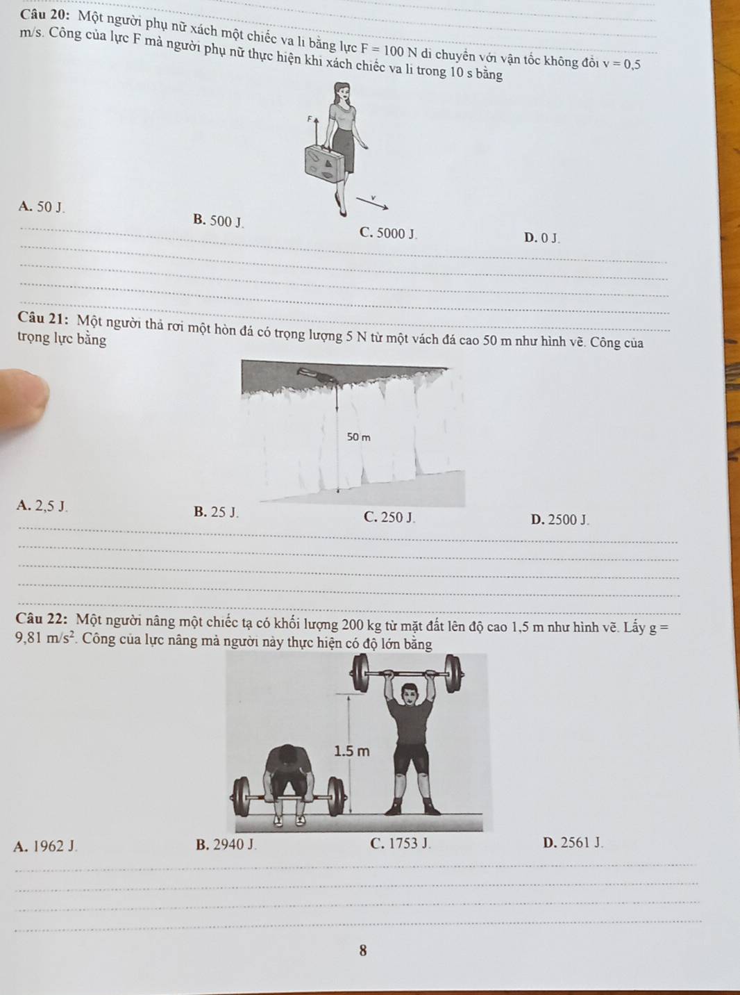 Một người phụ nữ xách một chiếc va lì bằng lực F=100N di chuyển với vận tốc không đồi v=0,5
m/s. Công của lực F mà người phụ nữ thực hiện khi xách trong 10 s bằng
_
A. 50 J. B. 500 J.
_
C. 5000 J. D. 0 J.
_
_
_
Câu 21: Một người thả rơi một hòn đá có trọng lượng 5 N từ một vách đá cao 50 m như hình về. Công của
trọng lực bằng
_
A. 2,5 J. B. 25 J.
D. 2500 J.
_
_
_
_
Câu 22: Một người nâng một chiếc tạ có khối lượng 200 kg từ mặt đất lên độ cao 1,5 m như hình vẽ. Lấy g =
9,81m/s^2 *. Công của lực nâng mà người này thực hiện có độ lớn bằng
A. 1962 J B. 2940 J.D. 2561 J.
_
_
_
_
8