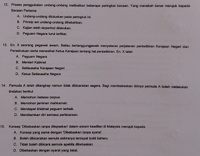 Proses penggubalan undang-undang melibatkan beberapa peringkat bacaan. Yang manakah benar merujuk kepada
Bacaan Pertama
A. Undang-undang diluluskan pada peringkat ini.
B. Prinsip am undang-undang dihebahkan.
C. Kajian lebih terperinci dilakukan.
D. Peguam Negara turut terlibat.
13. En. X seorang pegawai awam. Beliau bertanggungjawab menyelaras perjalanan pentadbiran Kerajaan Negerí dan
Persekutuan serta menasihat Ketua Kerajaan tentang hal pentadbiran. En. X ialah
A. Peguam Negara
B. Menteri Kabinet
C. Setiausaha Kerajaan Negeri
D. Ketua Setiausaha Negara
14. Pemuda A telah ditangkap namun tidak dibicarakan segera. Bagi membebaskan dirnya pemuda A boleh melakukan
tindakan berikut
A. Memohon hebeas corpus.
B. Memohon jaminan mahkamah.
C. Mendapat khidmat peguam terbaik.
D. Mendiamkan diri semasa perbicaraan.
15. Konsep ‘Dibebaskan tanpa dilepaskan’ dalam sistem keadilan di Malaysia merujuk kepada
A. Konsep yang sama dengan 'Dibebaskan tanpa syarat'.
B. Boleh dibicarakan semula sekiranya terdapat bukti baharu.
C. Tidak boleh dibicara semula apabila dibebaskan.
D. Dibebaskan dengan syarat yang ketat.