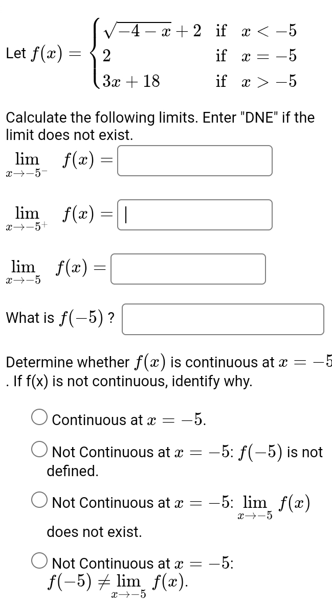 Let f(x)=beginarrayl sqrt(-4-x)+2ifx -5endarray.
Calculate the following limits. Enter "DNE" if the
limit does not exist.
limlimits _xto -5^-f(x)=□
limlimits _xto -5^+f(x)=□
limlimits _xto -5f(x)=□
What is f(-5) ? □ 
Determine whether f(x) is continuous at x=-5. If f(x) is not continuous, identify why.
Continuous at x=-5.
Not Continuous at x=-5:f(-5) is not
defined.
Not Continuous at x=-5:limlimits _xto -5f(x)
does not exist.
Not Continuous at x=-5 :
f(-5)!= limlimits _xto -5f(x).