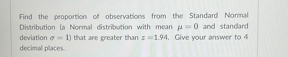 Find the proportion of observations from the Standard Normal 
Distribution (a Normal distribution with mean mu =0 and standard 
deviation sigma =1) that are greater than z=1.94. Give your answer to 4
decimal places.