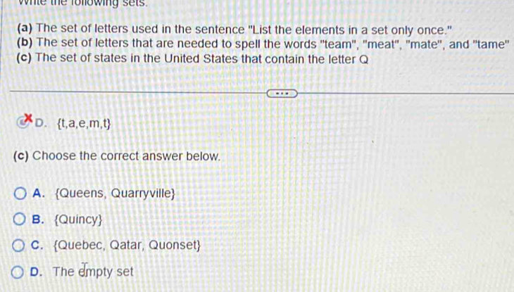 whle the following sets
(a) The set of letters used in the sentence "List the elements in a set only once."
(b) The set of letters that are needed to spell the words ''team', 'meat", 'mate", and ''tame'
(c) The set of states in the United States that contain the letter Q
D.  t,a,e,m,t
(c) Choose the correct answer below.
A. Queens, Quarryville
B. Quincy
C. Quebec, Qatar, Quonset
D. The empty set